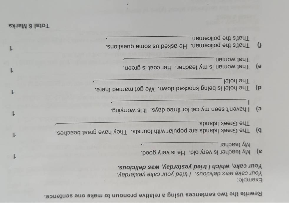 Rewrite the two sentences using a relative pronoun to make one sentence. 
Example: 
Your cake was delicious. I tried your cake yesterday. 
Your cake, which I tried yesterday, was delicious. 
1 
a) My teacher is very old. He is very good. 
My teacher _. 
b) The Greek Islands are popular with tourists. They have great beaches. 
1 
The Greek Islands_ 
. 
c) I haven't seen my cat for three days. It is worrying. 
1 
_| 
. 
d) The hotel is being knocked down. We got married there. 
1 
The hotel _. 
e) That woman is my teacher. Her coat is green. 
1 
That woman _. 
f) That's the policeman. He asked us some questions. 1 
That's the policeman _. 
Total 6 Marks