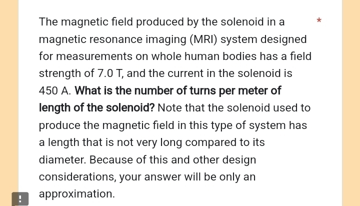 The magnetic field produced by the solenoid in a * 
magnetic resonance imaging (MRI) system designed 
for measurements on whole human bodies has a field 
strength of 7.0 T, and the current in the solenoid is
450 A. What is the number of turns per meter of 
length of the solenoid? Note that the solenoid used to 
produce the magnetic field in this type of system has 
a length that is not very long compared to its 
diameter. Because of this and other design 
considerations, your answer will be only an 
! approximation.