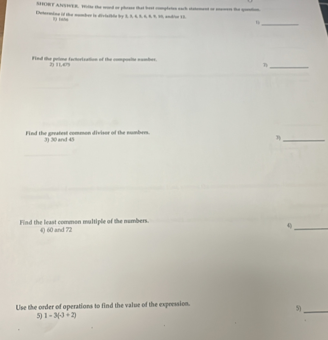 SHORT ANSWERL Write the word or phrase that best completes each statement or answers the question. 
Determine if the number is diviaible by 2, 3, 4, 5, 6, 8, 9, 10, and/or 12. 
1) 1636
1)_ 
Find the prime factorization of the composite number. 
2) 11,475 2_ 
Find the greatest common divisor of the numbers. 
3) 30 and 45
3)_ 
Find the least common multiple of the numbers. 
4)_ 
4) 60 and 72
Use the order of operations to find the value of the expression. 
5)_ 
5) 1-3(-3+2)