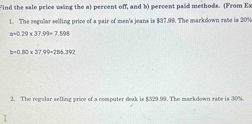 Find the sale price using the a) percent off, and b) percent paid methods. (From Ex 
1. The regular selling price of a pair of men’s jeans is $37.99. The markdown rate is 20%
a=0.29* 37.99=7.598
b=0.80* 37.99=286.392
2. The regular selling price of a computer desk is $329.99. The markdown rate is 30%.