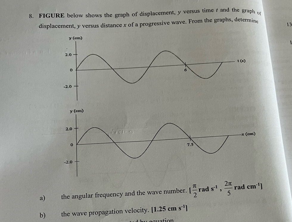 FIGURE below shows the graph of displacement, y versus time  and the graph of
displacement, y versus distance x of a progressive wave. From the graphs, determine 13
1
a) the angular frequency and the wave number. [ π /2 rads^(-1), 2π /5  rad cm^(-1)]
b) the wave propagation velocity. [1.25cms^(-1)]
quation