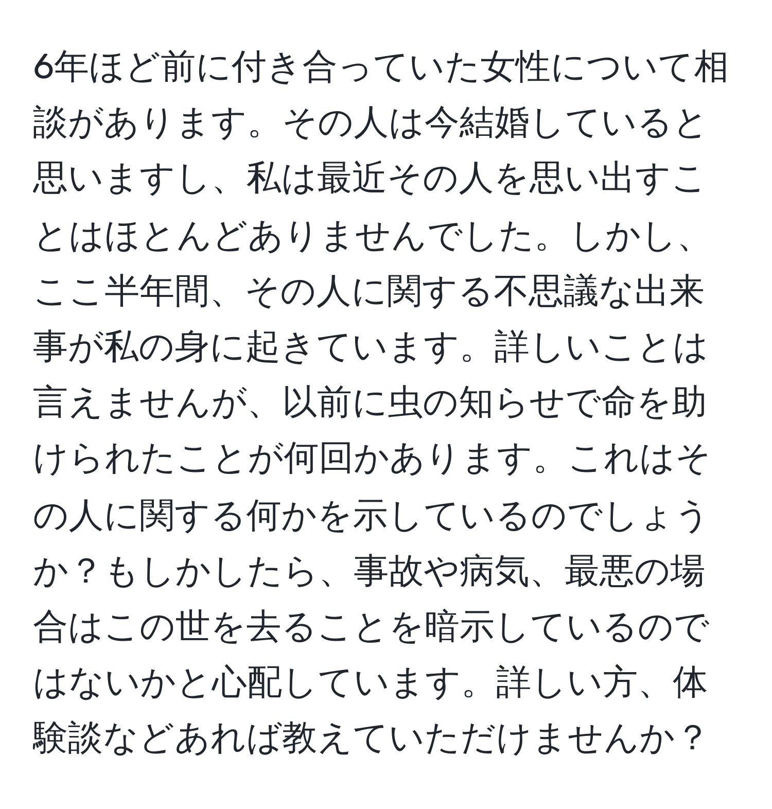 6年ほど前に付き合っていた女性について相談があります。その人は今結婚していると思いますし、私は最近その人を思い出すことはほとんどありませんでした。しかし、ここ半年間、その人に関する不思議な出来事が私の身に起きています。詳しいことは言えませんが、以前に虫の知らせで命を助けられたことが何回かあります。これはその人に関する何かを示しているのでしょうか？もしかしたら、事故や病気、最悪の場合はこの世を去ることを暗示しているのではないかと心配しています。詳しい方、体験談などあれば教えていただけませんか？