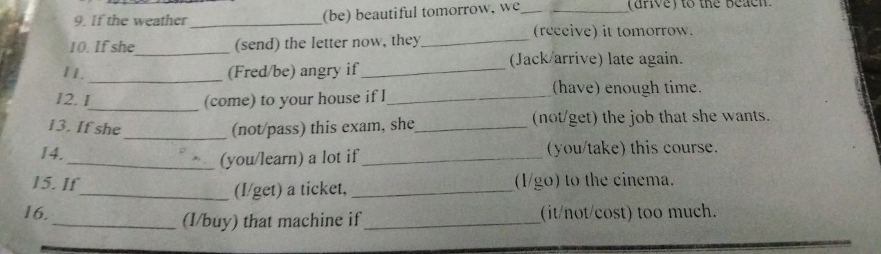 If the weather _(be) beautiful tomorrow, we _(drive) to the beach. 
(receive) it tomorrow. 
10. If she_ (send) the letter now, they_ 
(Jack/arrive) late again. 
_ 
11. (Fred/be) angry if_ 
12. I_ (come) to your house if I_ 
(have) enough time. 
13. If she_ (not/pass) this exam, she_ (not/get) the job that she wants. 
14. _(you/take) this course. 
_(you/learn) a lot if 
15. If (1/go) to the cinema. 
_(I/get) a ticket,_ 
16. (it/not/cost) too much. 
_(I/buy) that machine if_