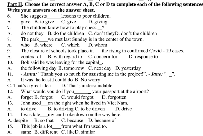 Part II. Choose the correct answer A, B, C or D to complete each of the following sentences
Write your answers on the answer sheet.
6. She suggests_ lessons to poor children.
A. gave B. to give C. give D. giving
7. The children know how to play chess,_ ?
A. do not they B. do the children C. don’t theyD. don’t the children
8. The park_ we met last Sunday is in the center of the town.
A. who B. where C. which D. whom
9. The closure of schools took place in_ the rising in confirmed Covid - 19 cases.
A. context of B. with regard to C. concern for D. response to
10. Bob said he was leaving for the capital_.
A. the following day B. tomorrow C. next day D. yesterday
11. - Anna: “Thank you so much for assisting me in the project!”. - Jane: “__”.
A. It was the least I could do B. No worry
C. That’s a great idea D. That’s understandable
12. What would you do if you_ your passport at the airport?
A. forget B. forgot C. would forgot D. forgotten
13. John used_ on the right when he lived in Viet Nam.
A. to drive B. to driving C. to be driven D. drive
14. I was late _my car broke down on the way here.
A. despite B. so that C. because D. because of
15. This job is a lot_ from what I'm used to.
A. same B. different C. likeD. similar