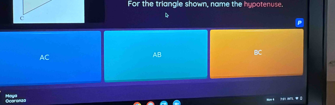 For the triangle shown, name the hypotenuse.
c
P
AC
AB
BC
Maya
Ocaranza
Nov 7:01 INTL n