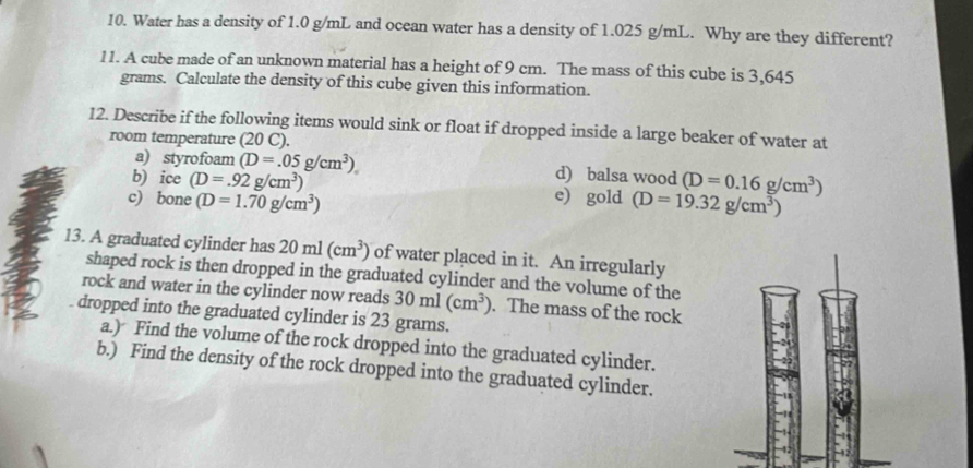 Water has a density of 1.0 g/mL and ocean water has a density of 1.025 g/mL. Why are they different? 
11. A cube made of an unknown material has a height of 9 cm. The mass of this cube is 3,645
grams. Calculate the density of this cube given this information. 
12. Describe if the following items would sink or float if dropped inside a large beaker of water at 
room temperature (20 C). 
a) styrofoam (D=.05g/cm^3). d) balsa wood 
b) ice (D=.92g/cm^3) (D=0.16g/cm^3)
c) bone (D=1.70g/cm^3)
e gold(D=19.32g/cm^3)
13. A graduated cylinder has 20ml(cm^3) of water placed in it. An irregularly 
shaped rock is then dropped in the graduated cylinder and the volume of the 
rock and water in the cylinder now reads 30ml(cm^3). The mass of the rock 
dropped into the graduated cylinder is 23 grams. 
a.) Find the volume of the rock dropped into the graduated cylinder. 
b.) Find the density of the rock dropped into the graduated cylinder.