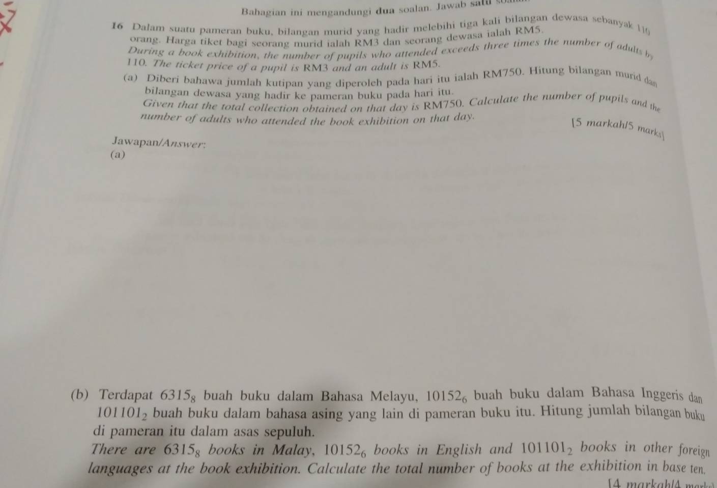 Bahagian ini mengandungi dua soalan. Jawab sall ! 
16 Dalam suatu pameran buku, bilangan murid yang hadir melebihi tiga kali bilangan dewasa sebanyak 110
orang. Harga tiket bagi seorang murid ialah RM3 dan seorang dewasa ialah RM5
During a book exhibition, the number of pupils who attended exceeds three times the number of adults by
110. The ticket price of a pupil is RM3 and an adult is RM5. 
(a) Diberi bahawa jumlah kutipan yang diperoleh pada hari itu ialah RM750. Hitung bilangan murid dan 
bilangan dewasa yang hadir ke pameran buku pada hari itu. 
Given that the total collection obtained on that day is RM750. Calculate the number of pupils and the 
number of adults who attended the book exhibition on that day. 
[5 markah15 marks] 
Jawapan/Answer: 
(a) 
(b) Terdapat 6315_8 buah buku dalam Bahasa Melayu, 10152_6 buah buku dalam Bahasa Inggeris dan
101101_2 buah buku dalam bahasa asing yang lain di pameran buku itu. Hitung jumlah bilangan buku 
di pameran itu dalam asas sepuluh. 
There are 6315_8 books in Malay, 10152_6 books in English and 101101_2 books in other foreign 
languages at the book exhibition. Calculate the total number of books at the exhibition in base ten. 
4 markah l A mk