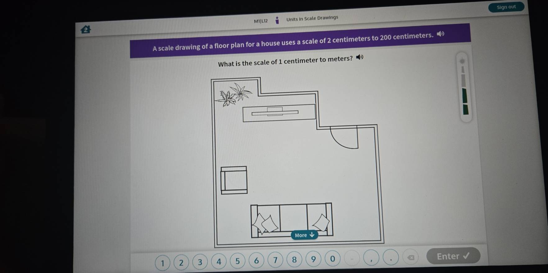 Sign out 
M1|L12 Units in Scale Drawings 
A scale drawing of a floor plan for a house uses a scale of 2 centimeters to 200 centimeters. “ 
What is the scale of 1 centimeter to meters?
1 2 3 4 5 6 1 8 9 0
Enter