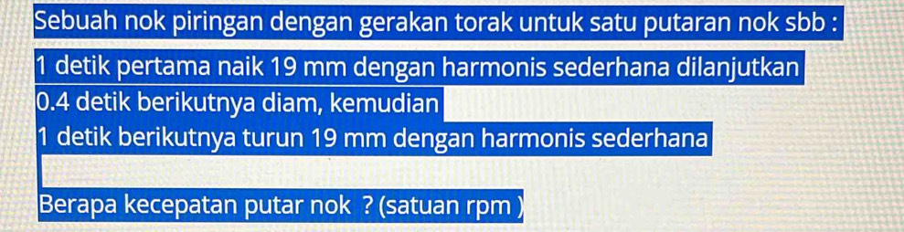 Sebuah nok piringan dengan gerakan torak untuk satu putaran nok sbb :
1 detik pertama naik 19 mm dengan harmonis sederhana dilanjutkan
0.4 detik berikutnya diam, kemudian 
1 detik berikutnya turun 19 mm dengan harmonis sederhana 
Berapa kecepatan putar nok ? (satuan rpm