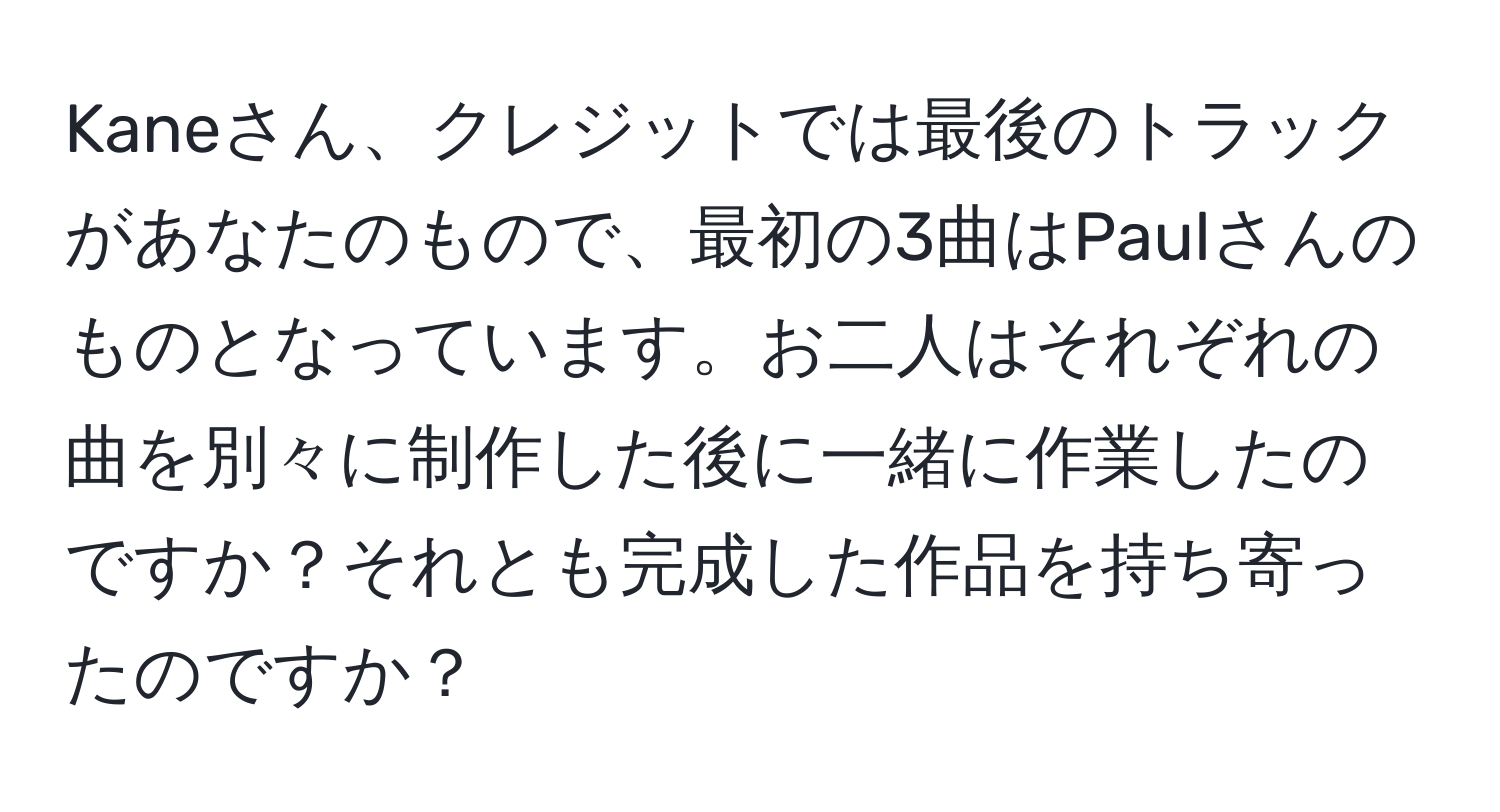 Kaneさん、クレジットでは最後のトラックがあなたのもので、最初の3曲はPaulさんのものとなっています。お二人はそれぞれの曲を別々に制作した後に一緒に作業したのですか？それとも完成した作品を持ち寄ったのですか？