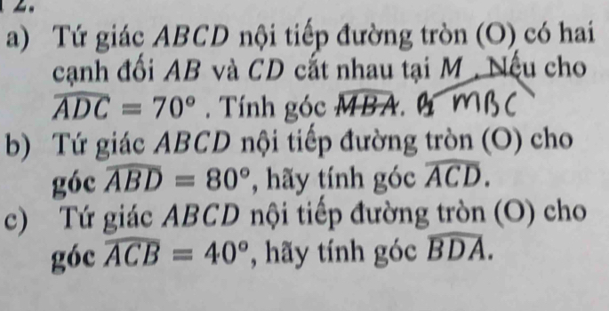 Tứ giác ABCD nội tiếp đường tròn (O) có hai 
cạnh đối AB và CD cất nhau tại M. Nếu cho

widehat ADC=70°. Tính góc widehat MBA aw 
b) Tứ giác ABCD nội tiếp đường tròn (O) cho 
góc widehat ABD=80° , hãy tính góc widehat ACD. 
c) Tứ giác ABCD nội tiếp đường tròn (O) cho 
góc widehat ACB=40° , hãy tính góc widehat BDA.