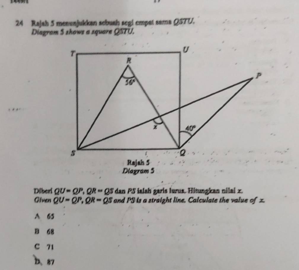 Rajah 5 menunjukkan sebush segi empat sama QSTU.
Diagram S shows a square QSTU.
Diagram 5
Diberi QU=QP,QR=QS dan PS ialah garis lurus. Hitungkan nilai z.
Given QU=QP,QR=QS and PS is a straight line, Calculate the value of z.
A 65
B 68
C 71
D、87