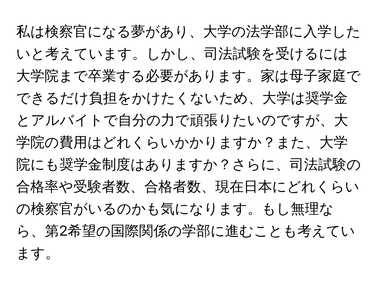 私は検察官になる夢があり、大学の法学部に入学したいと考えています。しかし、司法試験を受けるには大学院まで卒業する必要があります。家は母子家庭でできるだけ負担をかけたくないため、大学は奨学金とアルバイトで自分の力で頑張りたいのですが、大学院の費用はどれくらいかかりますか？また、大学院にも奨学金制度はありますか？さらに、司法試験の合格率や受験者数、合格者数、現在日本にどれくらいの検察官がいるのかも気になります。もし無理なら、第2希望の国際関係の学部に進むことも考えています。