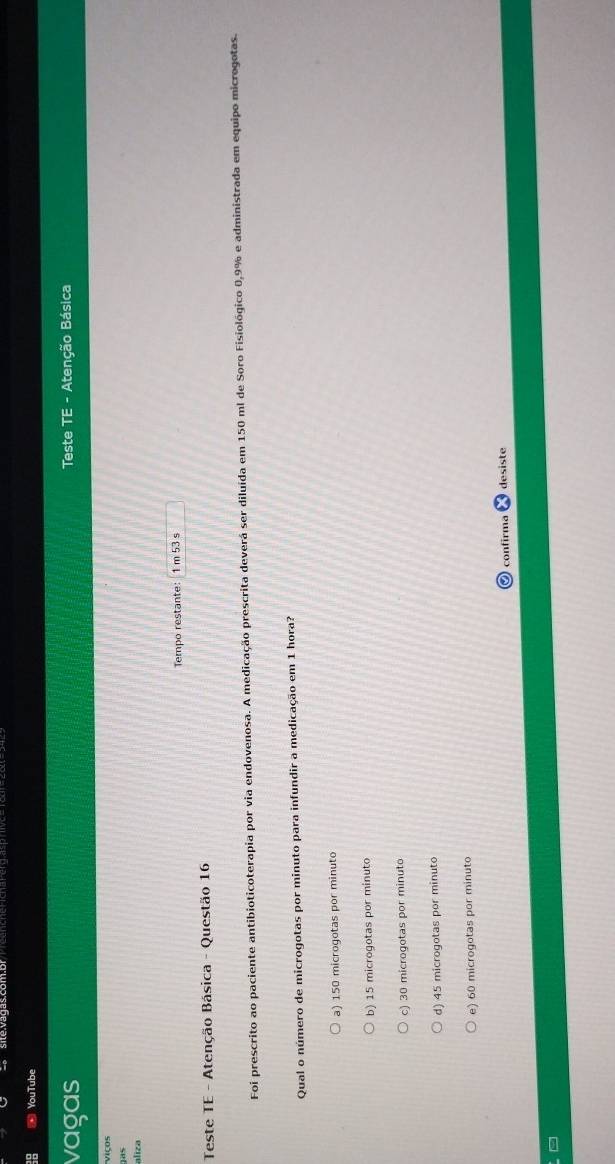 YouTube
vagas Teste TE - Atenção Básica
Viços
as
aliza
Tempo restante: 1 m 53 s
Teste TE - Atenção Básica - Questão 16
Foi prescrito ao paciente antibioticoterapia por via endovenosa. A medicação prescrita deverá ser diluída em 150 ml de Soro Fisiológico 0,9% e administrada em equipo microgotas.
Qual o número de microgotas por minuto para infundir a medicação em 1 hora?
a) 150 microgotas por minuto
b) 15 microgotas por minuto
c) 30 microgotas por minuto
d) 45 microgotas por minuto
e) 60 microgotas por minuto
9 contírma desiste
9