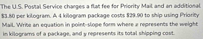 The U.S. Postal Service charges a flat fee for Priority Mail and an additional
$3.80 per kilogram. A 4 kilogram package costs $29.90 to ship using Priority 
Mail. Write an equation in point-slope form where x represents the weight 
in kilograms of a package, and y represents its total shipping cost.