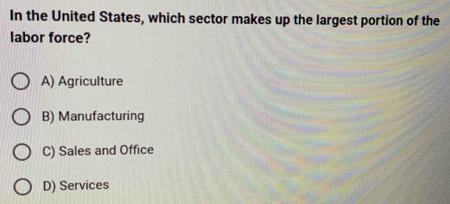 In the United States, which sector makes up the largest portion of the
labor force?
A) Agriculture
B) Manufacturing
C) Sales and Office
D) Services