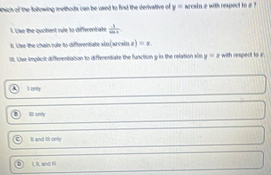 which of the following methods can be used to find the derivative of y= arcsin æ with respect to æ ?
I. Use the quotient rule to differentiate  1/sin t 
II. Use the chain rule to differentiate sin(arcsin x) equiv x
III. Use implicit differentiation to differentiate the function y in the relation sin y=x with respect to x
I only
B Il only
Ill and Ill only
I, II, and II