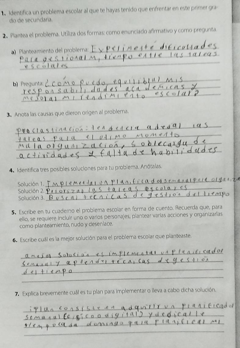 identifica un problema escolar al que te hayas tenido que enfrentar en este primer gra 
do de secundaría. 
2. Plantea el problema. Utiliza dos formas: como enunciado afirmativo y como pregunta. 
_ 
a) Planteamiento del problema: 
_ 
_ 
_ 
_ 
b) Pregunta: 
_ 
3. Anota las causas que dieron origen al problema. 
_ 
_ 
_ 
_ 
4. Identifica tres posibles soluciones para tu problema. Anótalas. 
Solución 1. 
_ 
_ 
Solución 2. 
_ 
Solución 3. 
5. Escribe en tu cuaderno el problema escolar en forma de cuento. Recuerda que, para 
ello, se requiere incluir uno o varios personajes, plantear varias acciones y organizarlas 
como planteamiento, nudo y desenlace. 
6. Escribe cuál es la mejor solución para el problema escolar que planteaste. 
_ 
_ 
_ 
_ 
7.Explica brevemente cuál es tu plan para implementar o lleva a cabo dicha solución. 
_ 
_ 
_ 
_