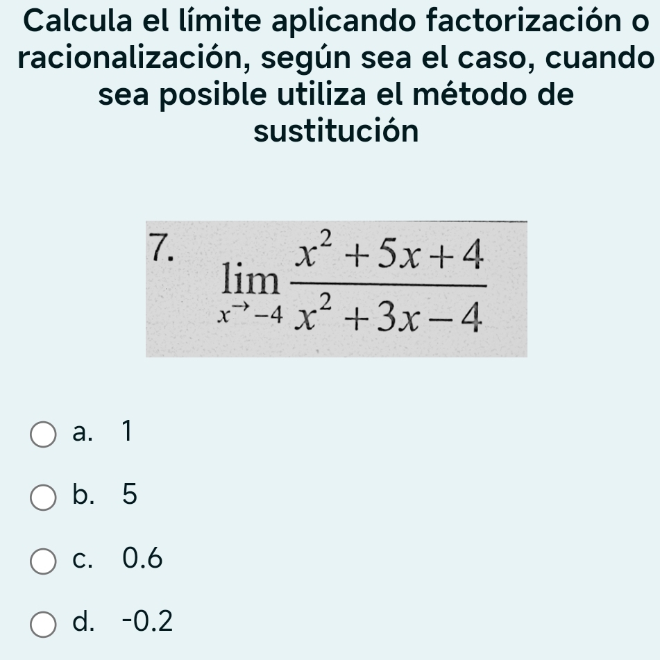 Calcula el límite aplicando factorización o
racionalización, según sea el caso, cuando
sea posible utiliza el método de
sustitución
7. limlimits _x^(to)-4 (x^2+5x+4)/x^2+3x-4 
a. 1
b. 5
c. 0.6
d. -0.2