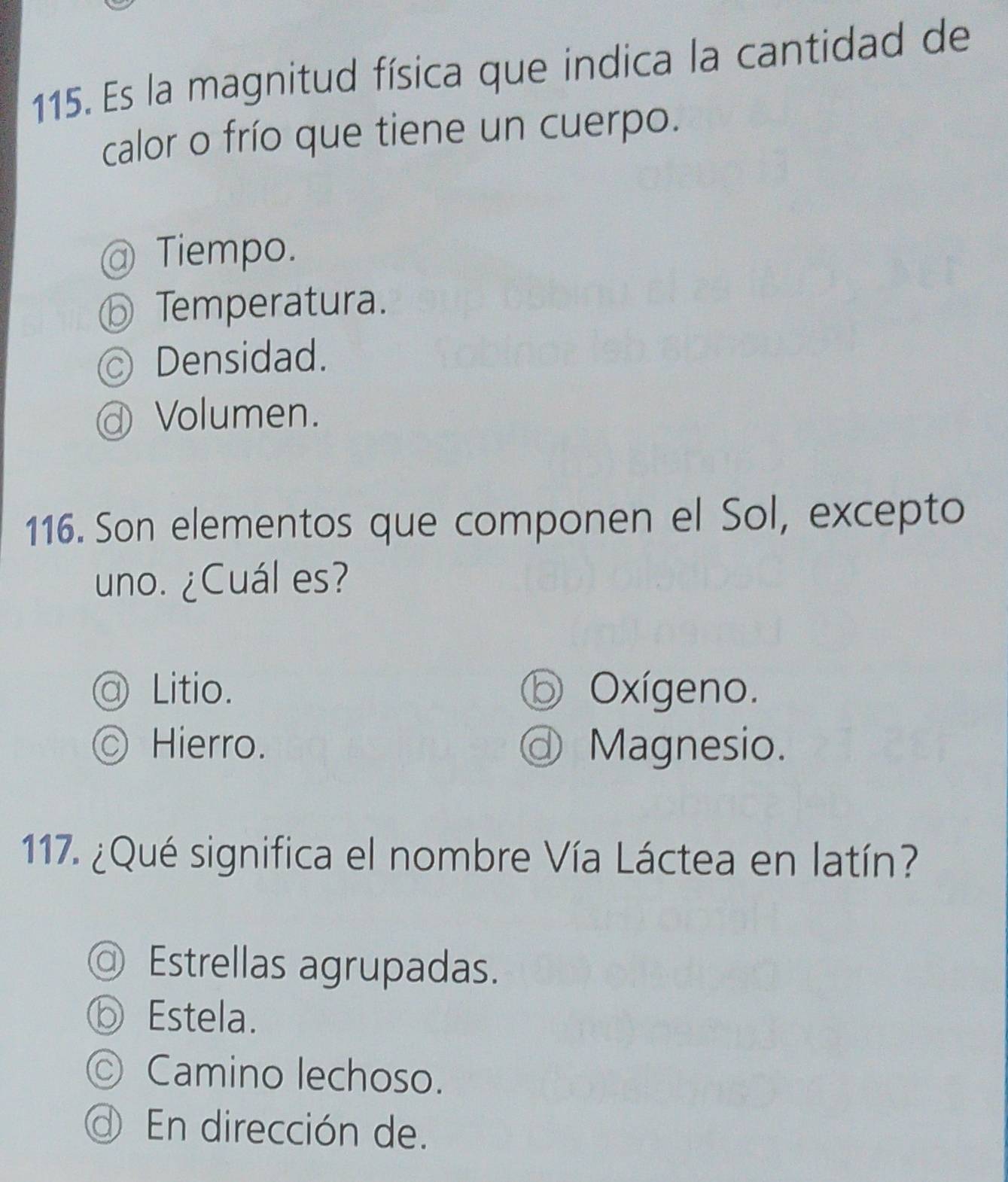 Es la magnitud física que indica la cantidad de
calor o frío que tiene un cuerpo.
Tiempo.
Temperatura.
Densidad.
Volumen.
116. Son elementos que componen el Sol, excepto
uno. ¿Cuál es?
@ Litio. Oxígeno.
○ Hierro. Magnesio.
117. ¿Qué significa el nombre Vía Láctea en latín?
Estrellas agrupadas.
Estela.
© Camino lechoso.
En dirección de.