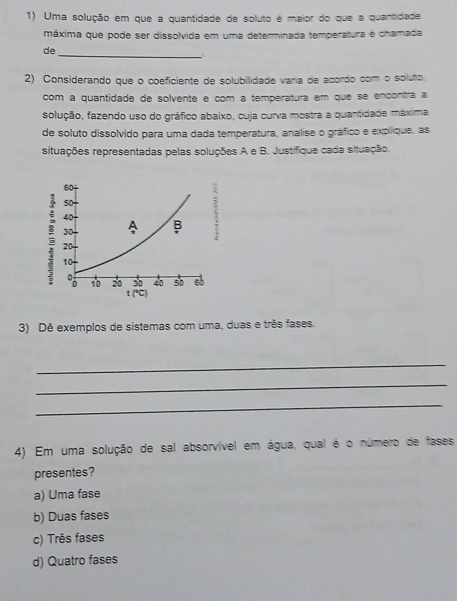 Uma solução em que a quantidade de soluto é maior do que a quantidade
máxima que pode ser dissolvida em uma determinada temperatura é chamada
de_
2) Considerando que o coeficiente de solubilidade varia de acordo com o soluto.
com a quantidade de solvente e com a temperatura em que se encontra a
solução, fazendo uso do gráfico abaixo, cuja curva mostra a quantidade máxima
de soluto dissolvido para uma dada temperatura, analise o gráfico e explique, as
situações representadas pelas soluções A e B. Justifique cada situação.
3) Dê exemplos de sistemas com uma, duas e três fases.
_
_
_
4) Em uma solução de sal absorvível em água, qual é o número de fases
presentes?
a) Uma fase
b) Duas fases
c) Três fases
d) Quatro fases