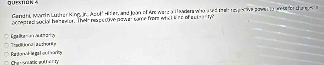 Gandhi, Martin Luther King, Jr., Adolf Hitler, and Joan of Arc were all leaders who used their respective power to press for changes in
accepted social behavior. Their respective power came from what kind of authority?
Egalitarian authority
Traditional authority
Rational-legal authority
Charismatic authority