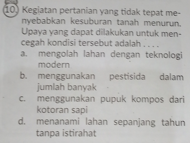 Kegiatan pertanian yang tidak tepat me-
nyebabkan kesuburan tanah menurun.
Upaya yang dapat dilakukan untuk men-
cegah kondisi tersebut adalah . . . .
a. mengolah lahan dengan teknologi
modern
b. menggunakan pestisida dalam
jumlah banyak
c. menggunakan pupuk kompos dari
kotoran sapi
d. menanami lahan sepanjang tahun
tanpa istirahat