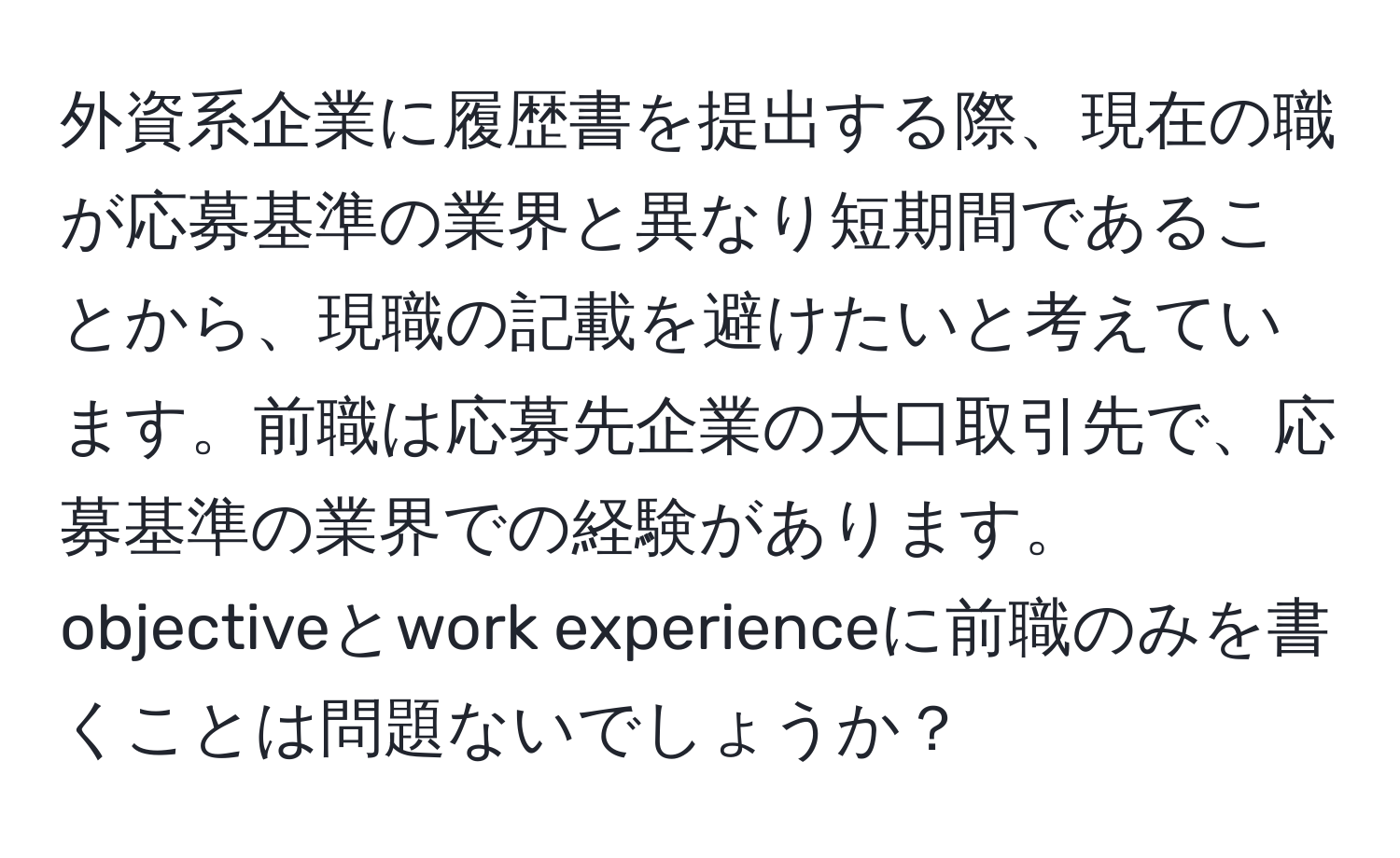 外資系企業に履歴書を提出する際、現在の職が応募基準の業界と異なり短期間であることから、現職の記載を避けたいと考えています。前職は応募先企業の大口取引先で、応募基準の業界での経験があります。objectiveとwork experienceに前職のみを書くことは問題ないでしょうか？