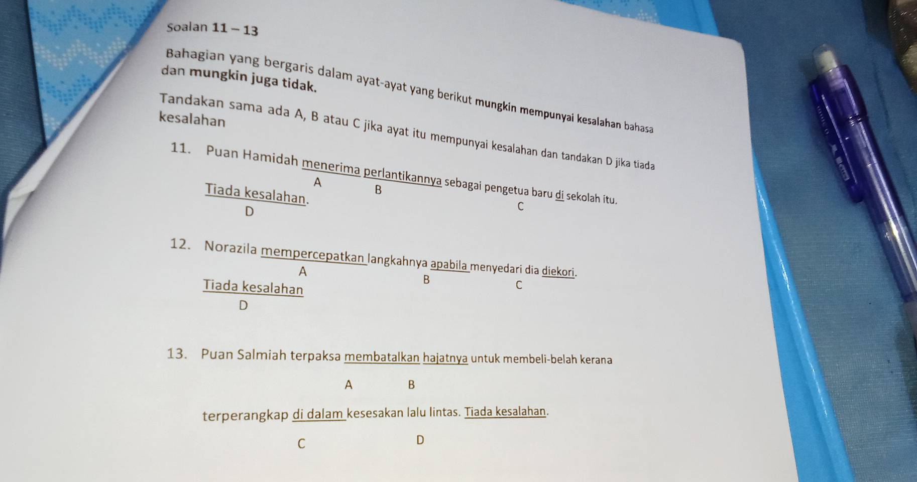 Soalan 11 - 13
dan mungkin juga tidak.
Bahagian yang bergaris dalam ayat-ayat yang berikut mungkin mempunyai kesalahan bahasa
kesalahan
Tandakan sama ada A, B atau C jika ayat itu mempunyai kesalahan dan tandakan D jika tiada
11. Puan Hamidah menerima perlantikannya sebagai pengetua baru di sekolah itu.
A B
Tiada kesalahan.
D
C
12. Norazila mempercepatkan langkahnya apabila menyedari dia diekori.
A
B
Tiada kesalahan
C
D
13. Puan Salmiah terpaksa membatalkan hajatnya untuk membeli-belah kerana
A B
terperangkap di dalam kesesakan lalu lintas. Tiada kesalahan.
C
D