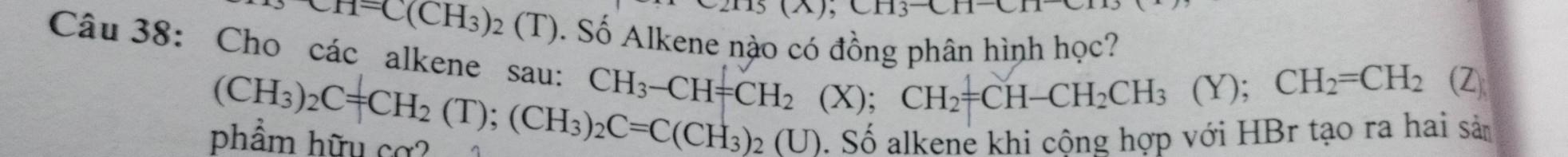 0.113C11
KH=C(CH_3)_2(T). Số Alkene nào có đồng phân hình học? 
Câu 38: Cho các alkene sau: CH_3-CH=CH_2(X); CH_2=CH-CH_2CH_3(Y
);CH_2=CH_2 (Z
(CH_3)_2C=CH_2(T); (CH_3)_2C=C(CH_3)_2 (U). Số alkene khi cộng hợp với HBr tạo ra hai sản 
phẩm hữu cơ?