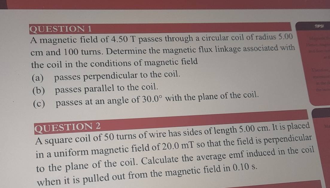 A magnetic field of 4.50 T passes through a circular coil of radius 5.00 Marcos t
cm and 100 turns. Determine the magnetic flux linkage associated with Hesse cutt and doe i = 
the coil in the conditions of magnetic field 
(a) passes perpendicular to the coil. 
Thereline 
(b) passes parallel to the coil. 
i the c 
te lac 
(c) passes at an angle of 30.0° with the plane of the coil. 
QUESTION 2 
A square coil of 50 turns of wire has sides of length 5.00 cm. It is placed M
in a uniform magnetic field of 20.0 mT so that the field is perpendicular 
to the plane of the coil. Calculate the average emf induced in the coil 
when it is pulled out from the magnetic field in 0.10 s.