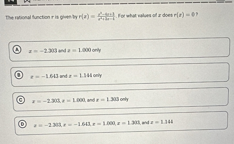 The rational function r is given by r(x)= (x^3-4x+3)/x^4+2x-4 . For what values of x does r(x)=0 ?
a x=-2.303 and x=1.000only
B x=-1.643 and x=1.144 only
C x=-2.303, x=1.000 , and x=1.303only
D x=-2.303, x=-1.643, x=1.000, x=1.303 , and x=1.144