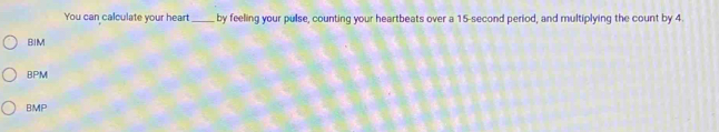 You can calculate your heart_ by feeling your pulse, counting your heartbeats over a 15-second period, and multiplying the count by 4.
BIM
BPM
BMP