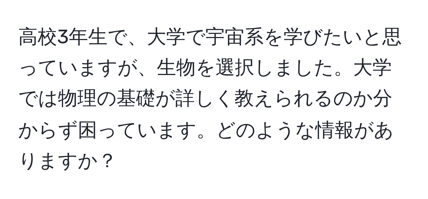 高校3年生で、大学で宇宙系を学びたいと思っていますが、生物を選択しました。大学では物理の基礎が詳しく教えられるのか分からず困っています。どのような情報がありますか？