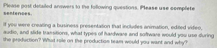 Please post detailed answers to the following questions. Please use complete 
sentences. 
If you were creating a business presentation that includes animation, edited video, 
audio, and slide transitions, what types of hardware and software would you use during 
the production? What role on the production team would you want and why?