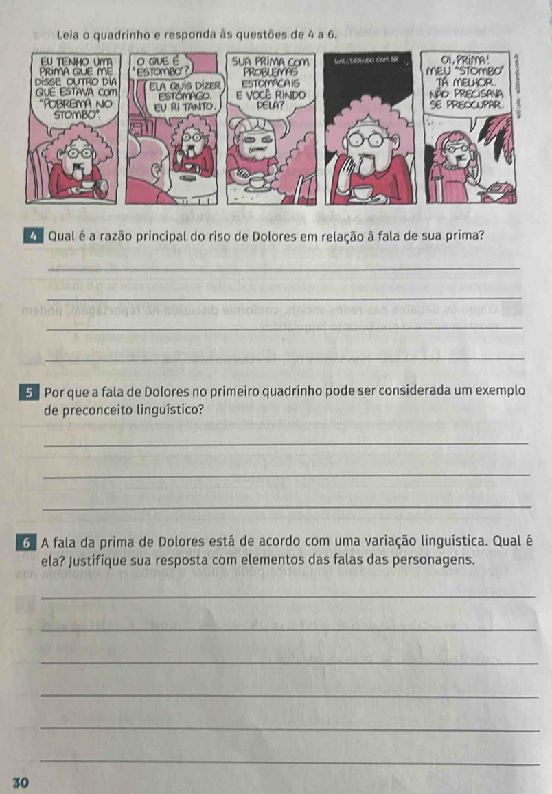 Leia o quadrinho e responda às questões de 4 a 6. 
Qual é a razão principal do riso de Dolores em relação à fala de sua prima? 
_ 
_ 
_ 
_ 
5 Por que a fala de Dolores no primeiro quadrinho pode ser considerada um exemplo 
de preconceito linguístico? 
_ 
_ 
_ 
6 A fala da prima de Dolores está de acordo com uma variação linguística. Qual é 
ela? Justifique sua resposta com elementos das falas das personagens. 
_ 
_ 
_ 
_ 
_ 
_ 
30