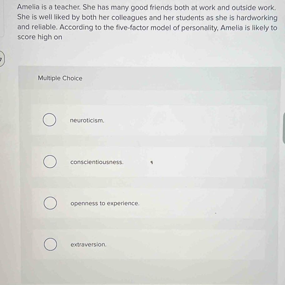 Amelia is a teacher. She has many good friends both at work and outside work.
She is well liked by both her colleagues and her students as she is hardworking
and reliable. According to the five-factor model of personality, Amelia is likely to
score high on
Multiple Choice
neuroticism.
conscientiousness.
openness to experience.
extraversion.