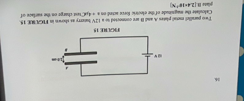 Two parallel metal plates A and B are connected to a 12V baterry as shown in FIGURE 15. 
Calculate the magnitude of the electric force acted on a+4mu C test charge on the surface of 
plate B. [2.4* 10^(-3)N]