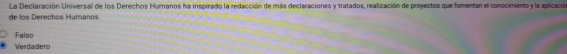 La Declaración Universal de los Derechos Humanos ha inspirado la redacción de más declaraciones y tratados, realización de proyectos que fomentan el conocimiento y la aplicación
de los Derechos Humanos.
Falso
Verdadero