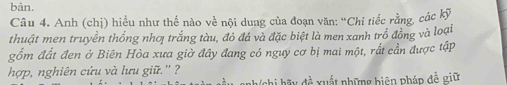 bản. 
Câu 4. Anh (chị) hiều như thế nào về nội dung của đoạn văn: “Chi tiếc rằng, các kỹ 
thuật men truyền thống nhơ trắng tàu, đỏ đá và đặc biệt là men xanh trồ đồng và loại 
gốm đất đen ở Biên Hòa xưa giờ đây đang có nguy cơ bị mai một, rắt cần được tập 
hợp, nghiên cứu và lưu giữ.' ? 
Tchi hãy đề xuất những biện pháp đề giữ