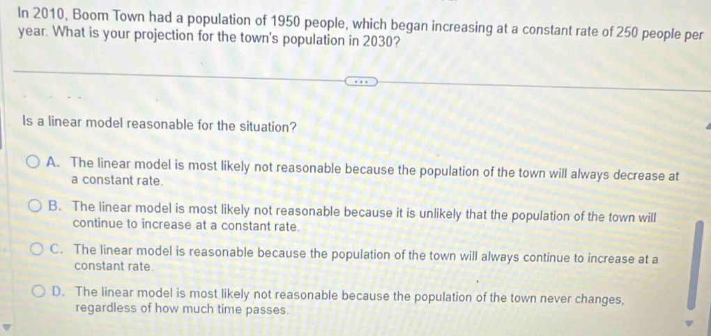 In 2010, Boom Town had a population of 1950 people, which began increasing at a constant rate of 250 people per
year. What is your projection for the town's population in 2030?
Is a linear model reasonable for the situation?
A. The linear model is most likely not reasonable because the population of the town will always decrease at
a constant rate.
B. The linear model is most likely not reasonable because it is unlikely that the population of the town will
continue to increase at a constant rate.
C. The linear model is reasonable because the population of the town will always continue to increase at a
constant rate.
D. The linear model is most likely not reasonable because the population of the town never changes,
regardless of how much time passes.