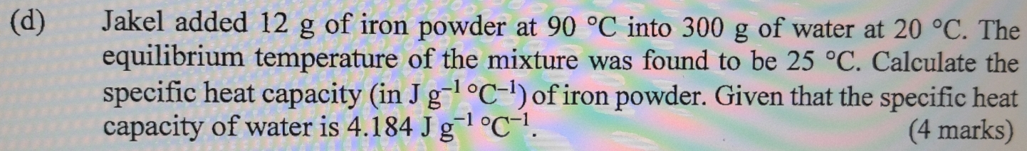 Jakel added 12 g of iron powder at 90°C into 300 g of water at 20°C. The 
equilibrium temperature of the mixture was found to be 25°C. Calculate the 
specific heat capacity (in Jg^(-1circ)C^(-1)) of iron powder. Given that the specific heat 
capacity of water is 4.184Jg^(-1circ)C^(-1). (4 marks)