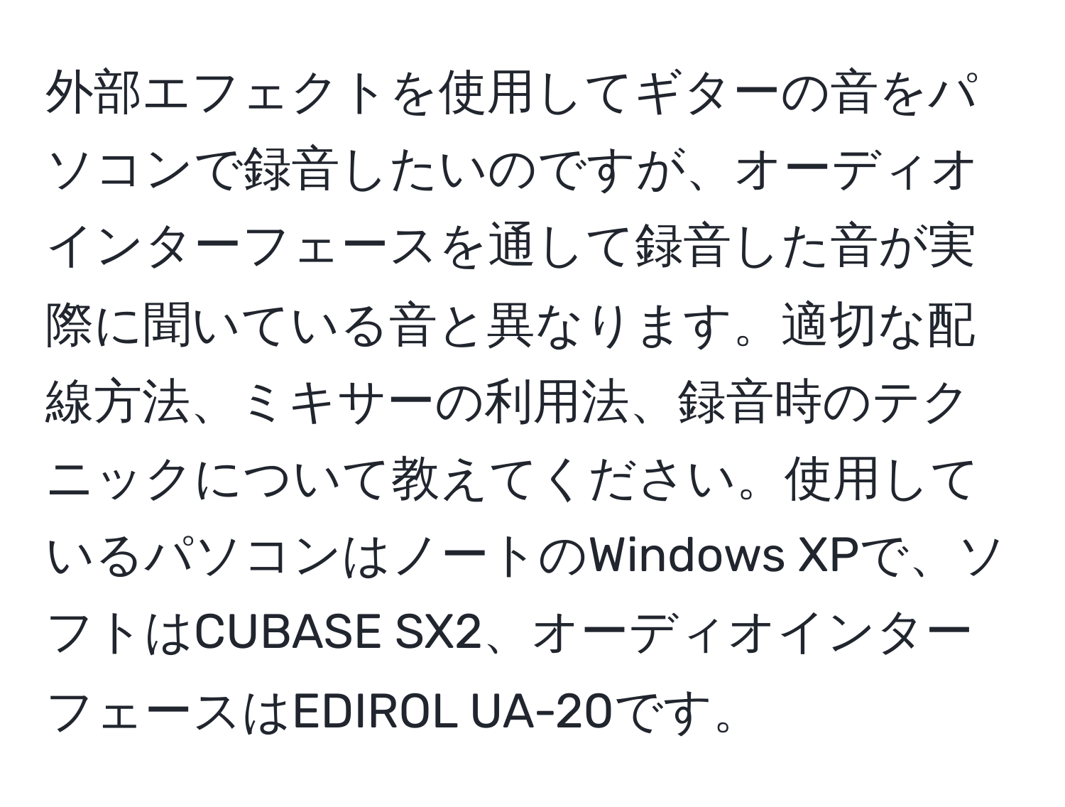 外部エフェクトを使用してギターの音をパソコンで録音したいのですが、オーディオインターフェースを通して録音した音が実際に聞いている音と異なります。適切な配線方法、ミキサーの利用法、録音時のテクニックについて教えてください。使用しているパソコンはノートのWindows XPで、ソフトはCUBASE SX2、オーディオインターフェースはEDIROL UA-20です。