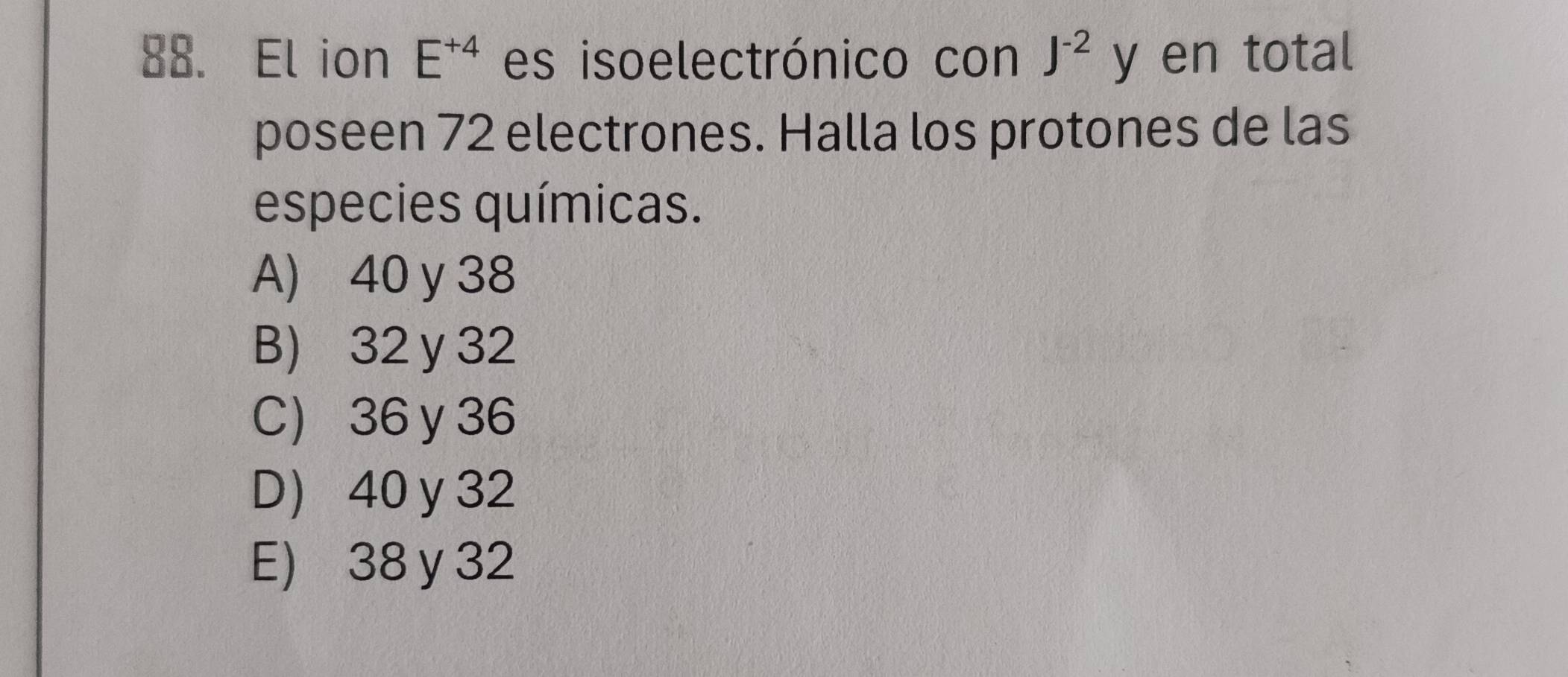 El ion E^(+4) es isoelectrónico con J^(-2) y en total
poseen 72 electrones. Halla los protones de las
especies químicas.
A) 40 y 38
B) 32 y 32
C 36 y 36
D 40 y 32
E) 38 y 32