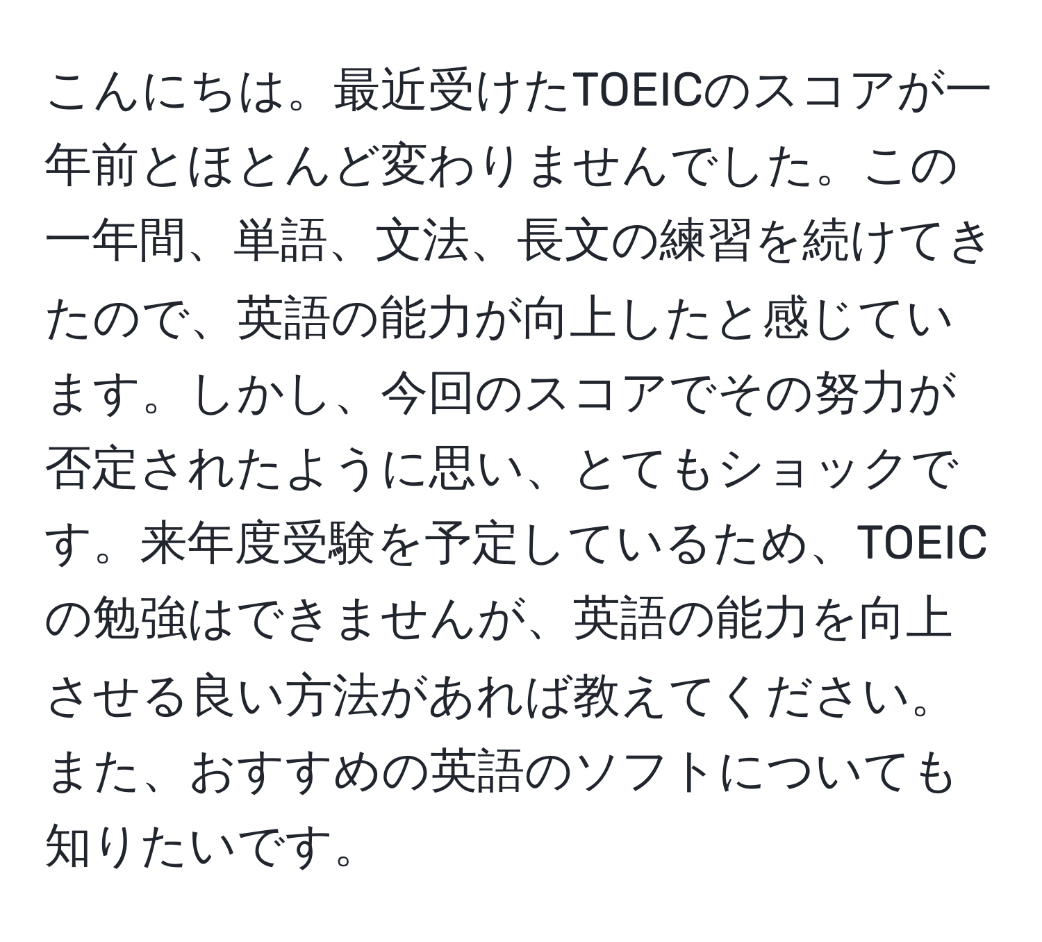 こんにちは。最近受けたTOEICのスコアが一年前とほとんど変わりませんでした。この一年間、単語、文法、長文の練習を続けてきたので、英語の能力が向上したと感じています。しかし、今回のスコアでその努力が否定されたように思い、とてもショックです。来年度受験を予定しているため、TOEICの勉強はできませんが、英語の能力を向上させる良い方法があれば教えてください。また、おすすめの英語のソフトについても知りたいです。