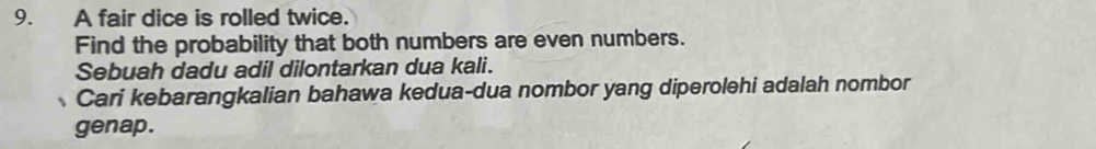 A fair dice is rolled twice. 
Find the probability that both numbers are even numbers. 
Sebuah dadu adil dilontarkan dua kali. 
Cari kebarangkalian bahawa kedua-dua nombor yang diperolehi adalah nombor 
genap.