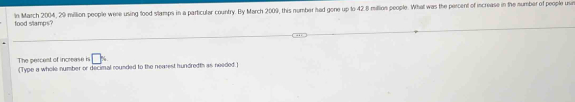 In March 2004, 29 million people were using food stamps in a particular country. By March 2009, this number had gone up to 42.8 million people. What was the percent of increase in the number of people usin 
food stamps? 
The percent of increase is □ %
(Type a whole number or decimal rounded to the nearest hundredth as needed.)