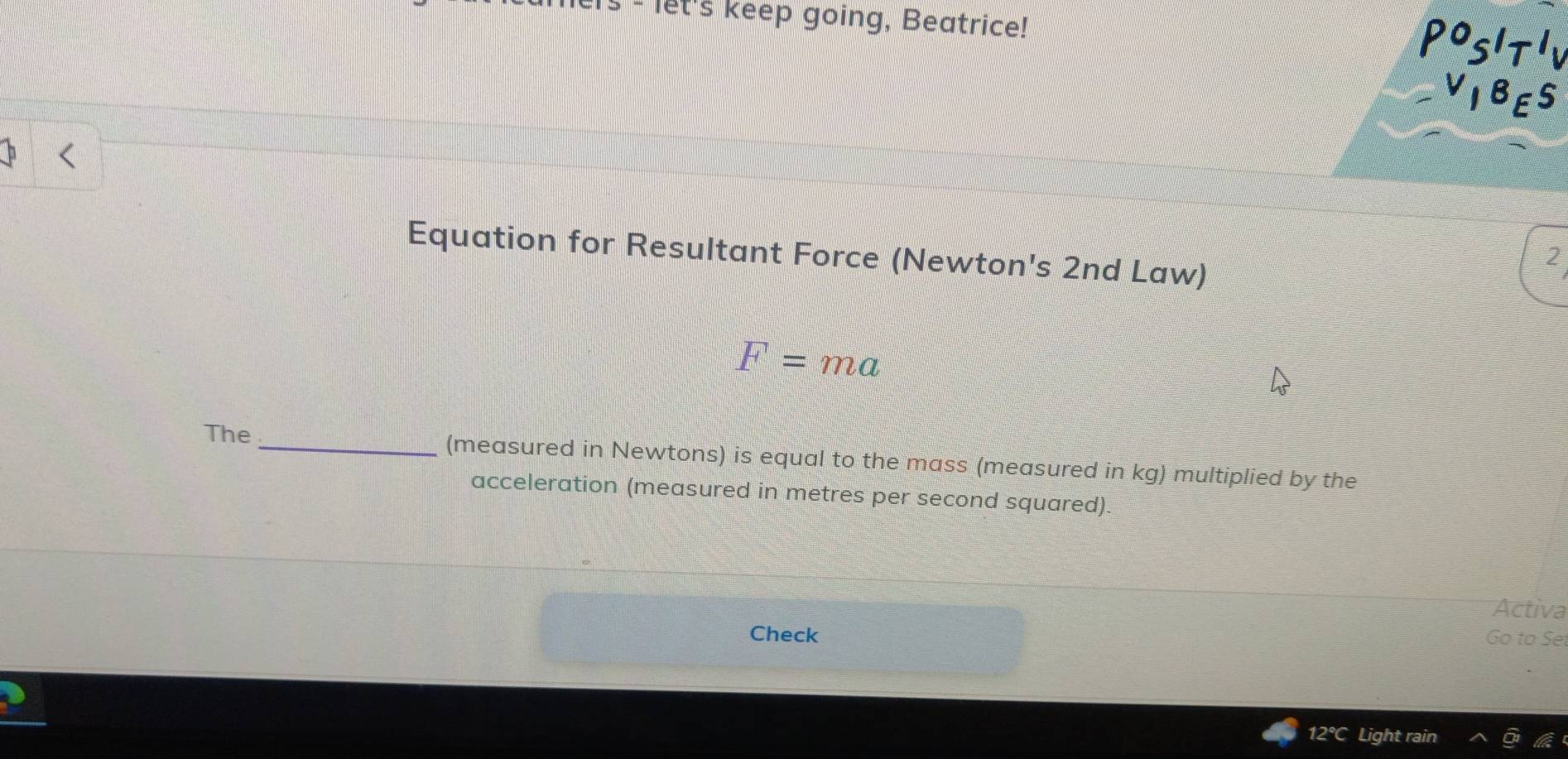 let's keep going, Beatrice!
P^0S'T'V
_ V_1B_ES 
Equation for Resultant Force (Newton's 2nd Law) 
2
F=ma
The _(measured in Newtons) is equal to the mass (measured in kg) multiplied by the 
acceleration (measured in metres per second squared). 
Activa 
Check Go to Set
12°C Light rain