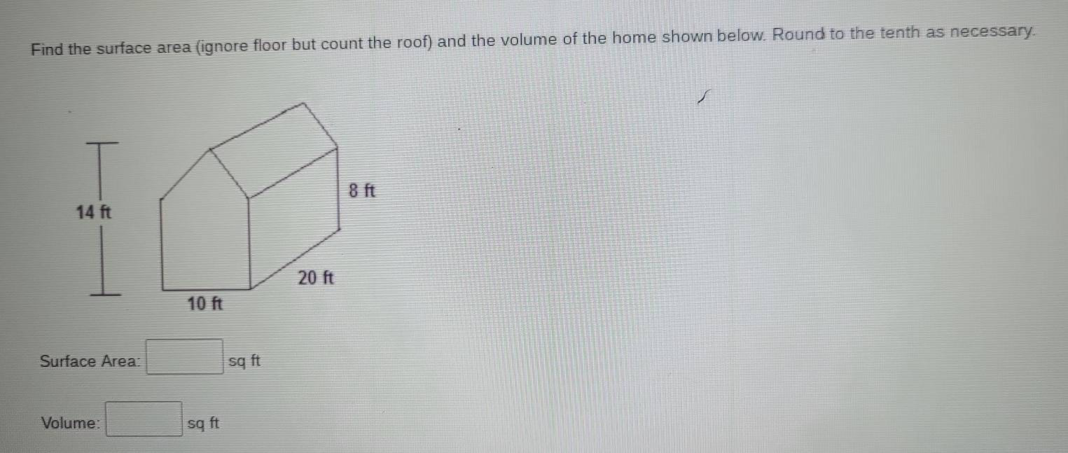 Find the surface area (ignore floor but count the roof) and the volume of the home shown below. Round to the tenth as necessary. 
Surface Area: □ sqft
Volume: □ sqft