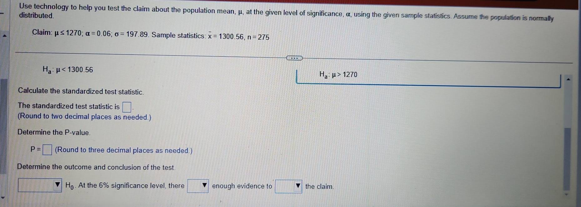 Use technology to help you test the claim about the population mean, μ, at the given level of significance, α, using the given sample statistics. Assume the population is normally 
distributed. 
Claim: mu ≤ 1270; alpha =0.06; sigma =197.89 Sample statistics: x=1300.56, n=275
H_a:mu <1300.56
H_a:mu >1270
Calculate the standardized test statistic 
The standardized test statistic is □ 
(Round to two decimal places as needed.) 
Determine the P -value.
P=□ (Round to three decimal places as needed.) 
Determine the outcome and conclusion of the test
H_0. At the 6% significance level, there enough evidence to the claim.